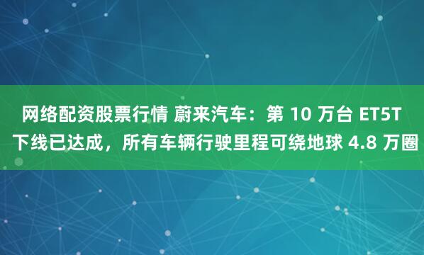 网络配资股票行情 蔚来汽车：第 10 万台 ET5T 下线已达成，所有车辆行驶里程可绕地球 4.8 万圈