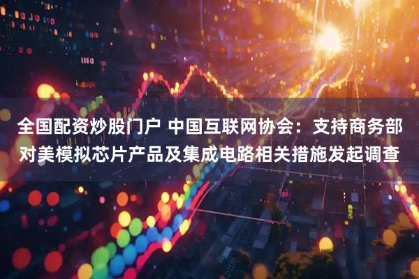 全国配资炒股门户 中国互联网协会：支持商务部对美模拟芯片产品及集成电路相关措施发起调查