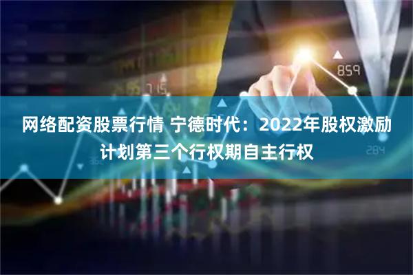 网络配资股票行情 宁德时代：2022年股权激励计划第三个行权期自主行权