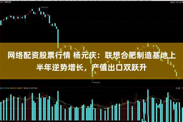 网络配资股票行情 杨元庆：联想合肥制造基地上半年逆势增长，产值出口双跃升