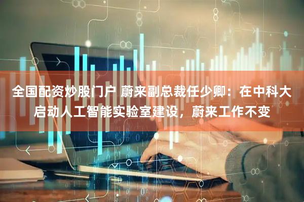 全国配资炒股门户 蔚来副总裁任少卿：在中科大启动人工智能实验室建设，蔚来工作不变