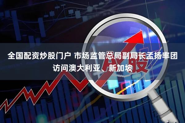 全国配资炒股门户 市场监管总局副局长孟扬率团访问澳大利亚、新加坡