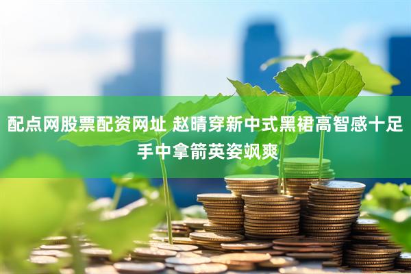 配点网股票配资网址 赵晴穿新中式黑裙高智感十足 手中拿箭英姿飒爽