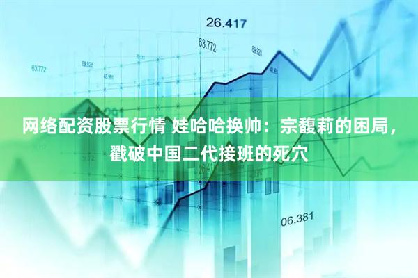 网络配资股票行情 娃哈哈换帅：宗馥莉的困局，戳破中国二代接班的死穴