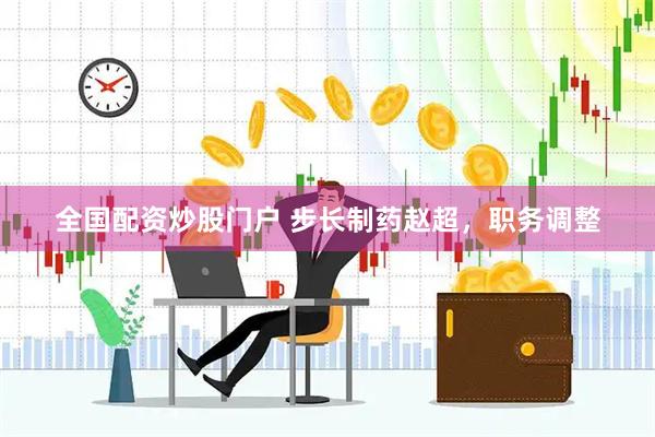 全国配资炒股门户 步长制药赵超，职务调整