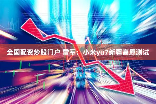 全国配资炒股门户 雷军：小米yu7新疆高原测试