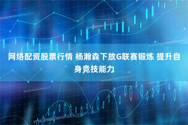 网络配资股票行情 杨瀚森下放G联赛锻炼 提升自身竞技能力