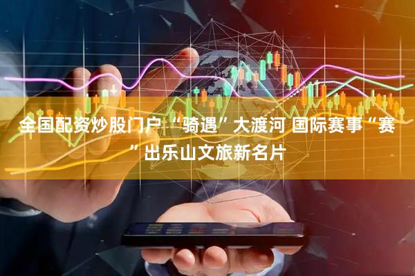 全国配资炒股门户 “骑遇”大渡河 国际赛事“赛”出乐山文旅新名片