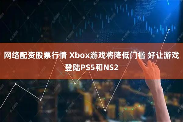 网络配资股票行情 Xbox游戏将降低门槛 好让游戏登陆PS5和NS2