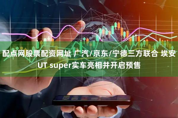 配点网股票配资网址 广汽/京东/宁德三方联合 埃安UT super实车亮相并开启预售