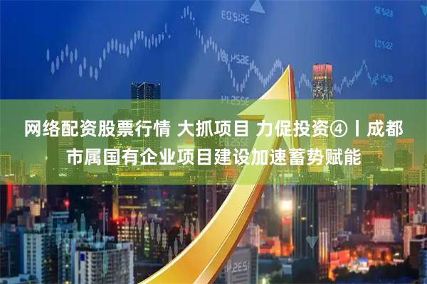 网络配资股票行情 大抓项目 力促投资④丨成都市属国有企业项目建设加速蓄势赋能