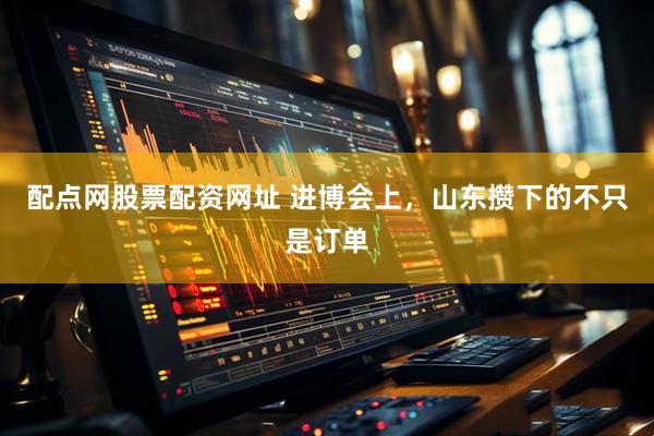 配点网股票配资网址 进博会上，山东攒下的不只是订单