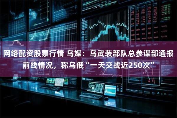 网络配资股票行情 乌媒：乌武装部队总参谋部通报前线情况，称乌俄“一天交战近250次”