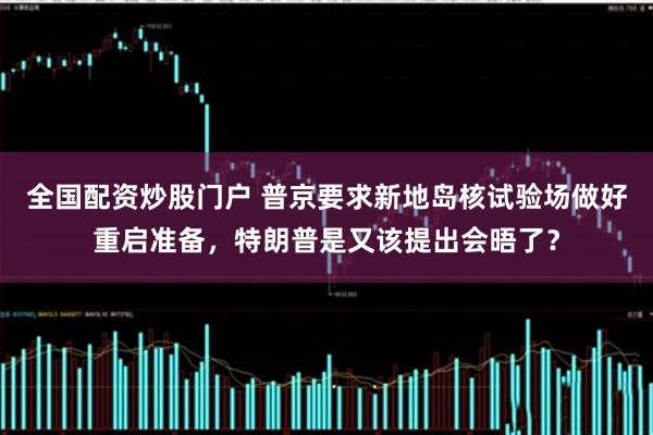 全国配资炒股门户 普京要求新地岛核试验场做好重启准备，特朗普是又该提出会晤了？