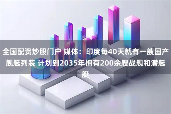 全国配资炒股门户 媒体：印度每40天就有一艘国产舰艇列装 计划到2035年拥有200余艘战舰和潜艇