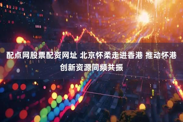 配点网股票配资网址 北京怀柔走进香港 推动怀港创新资源同频共振