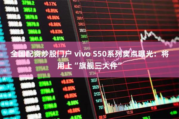 全国配资炒股门户 vivo S50系列卖点曝光：将用上“旗舰三大件”