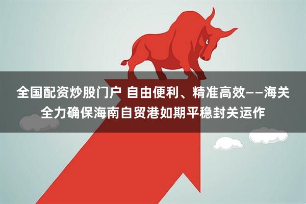 全国配资炒股门户 自由便利、精准高效——海关全力确保海南自贸港如期平稳封关运作
