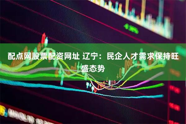 配点网股票配资网址 辽宁：民企人才需求保持旺盛态势
