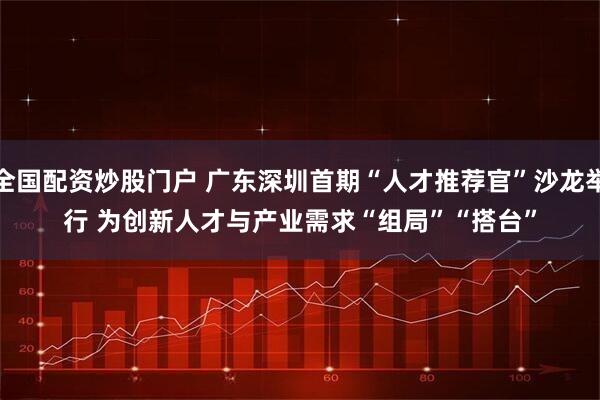 全国配资炒股门户 广东深圳首期“人才推荐官”沙龙举行 为创新人才与产业需求“组局”“搭台”