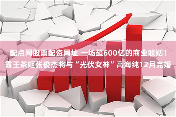 配点网股票配资网址 一场超600亿的商业联姻！霸王茶姬张俊杰将与“光伏女神”高海纯12月完婚