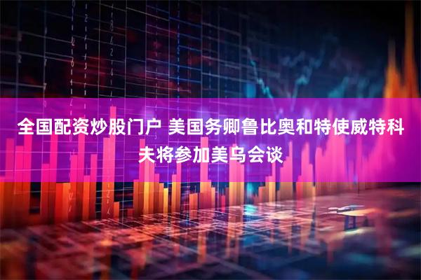 全国配资炒股门户 美国务卿鲁比奥和特使威特科夫将参加美乌会谈