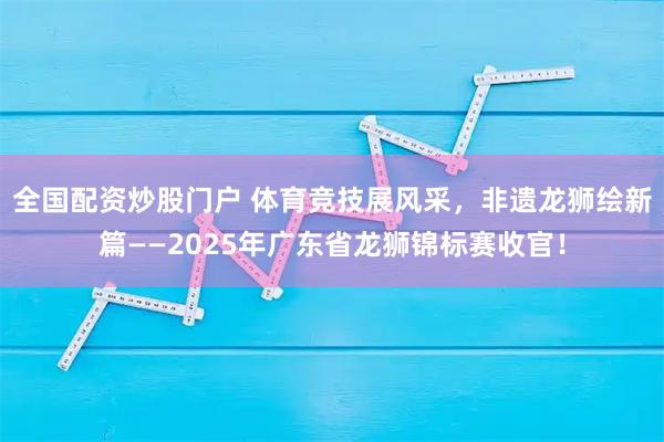 全国配资炒股门户 体育竞技展风采，非遗龙狮绘新篇——2025年广东省龙狮锦标赛收官！