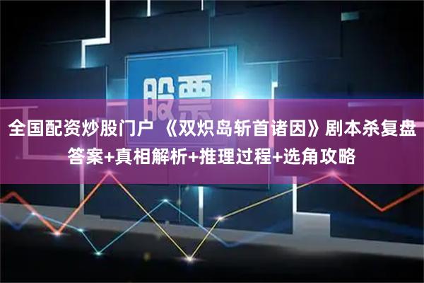 全国配资炒股门户 《双炽岛斩首诸因》剧本杀复盘答案+真相解析+推理过程+选角攻略