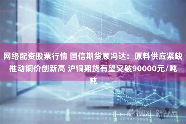 网络配资股票行情 国信期货顾冯达：原料供应紧缺推动铜价创新高 沪铜期货有望突破90000元/吨