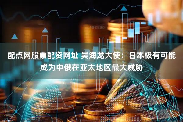 配点网股票配资网址 吴海龙大使：日本极有可能成为中俄在亚太地区最大威胁