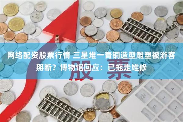 网络配资股票行情 三星堆一青铜造型雕塑被游客掰断？博物馆回应：已拖走维修