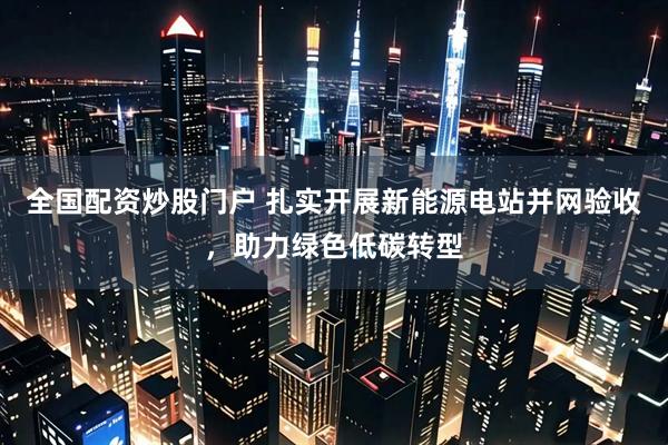 全国配资炒股门户 扎实开展新能源电站并网验收，助力绿色低碳转型