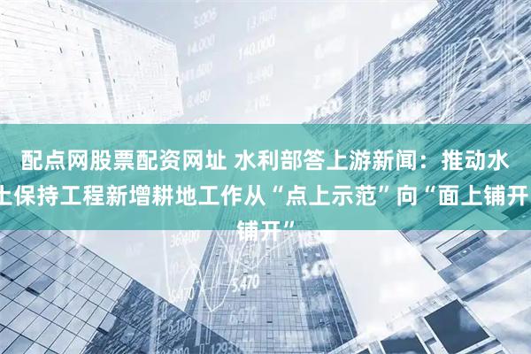 配点网股票配资网址 水利部答上游新闻：推动水土保持工程新增耕地工作从“点上示范”向“面上铺开”