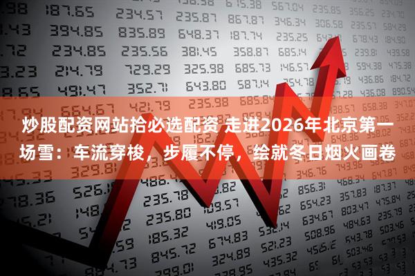 炒股配资网站拾必选配资 走进2026年北京第一场雪：车流穿梭，步履不停，绘就冬日烟火画卷