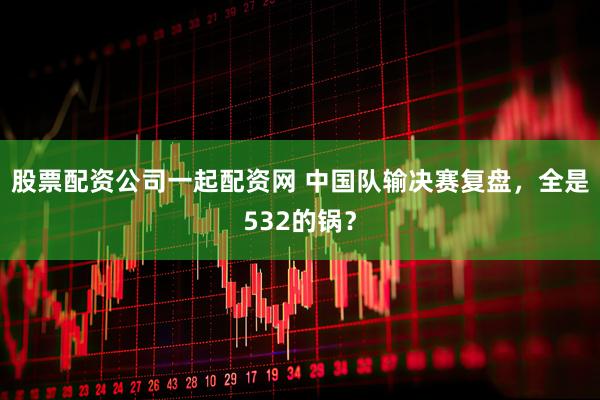 股票配资公司一起配资网 中国队输决赛复盘，全是532的锅？