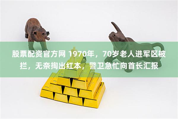 股票配资官方网 1970年，70岁老人进军区被拦，无奈掏出红本，警卫急忙向首长汇报