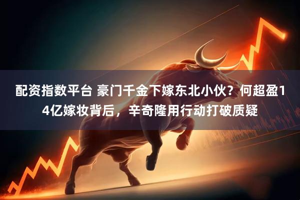 配资指数平台 豪门千金下嫁东北小伙？何超盈14亿嫁妆背后，辛奇隆用行动打破质疑