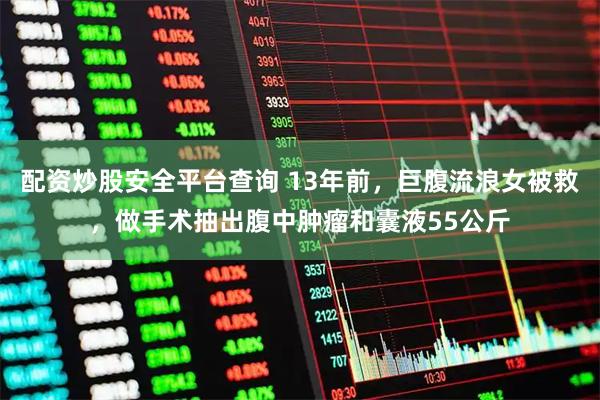 配资炒股安全平台查询 13年前，巨腹流浪女被救，做手术抽出腹中肿瘤和囊液55公斤