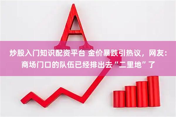 炒股入门知识配资平台 金价暴跌引热议，网友：商场门口的队伍已经排出去“二里地”了