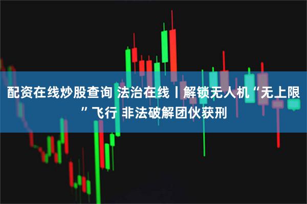 配资在线炒股查询 法治在线丨解锁无人机“无上限”飞行 非法破解团伙获刑