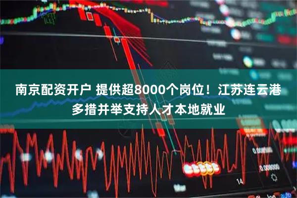 南京配资开户 提供超8000个岗位！江苏连云港多措并举支持人才本地就业