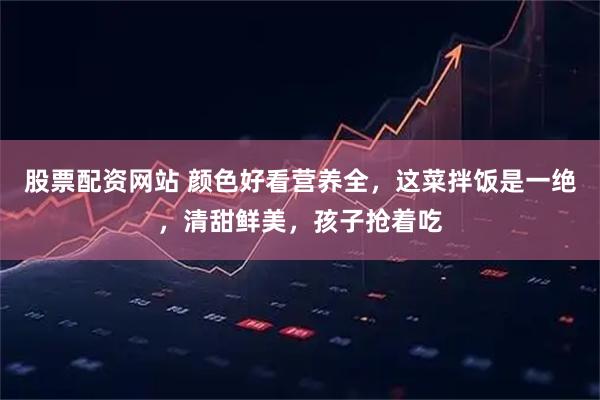 股票配资网站 颜色好看营养全，这菜拌饭是一绝，清甜鲜美，孩子抢着吃