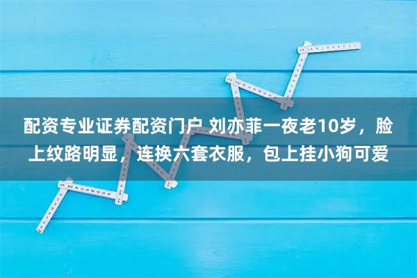 配资专业证券配资门户 刘亦菲一夜老10岁，脸上纹路明显，连换六套衣服，包上挂小狗可爱