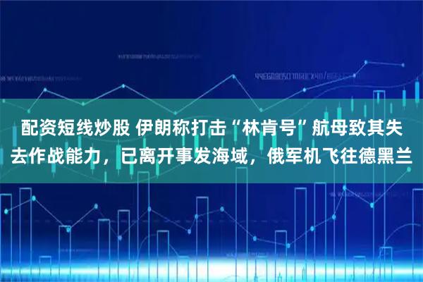配资短线炒股 伊朗称打击“林肯号”航母致其失去作战能力，已离开事发海域，俄军机飞往德黑兰