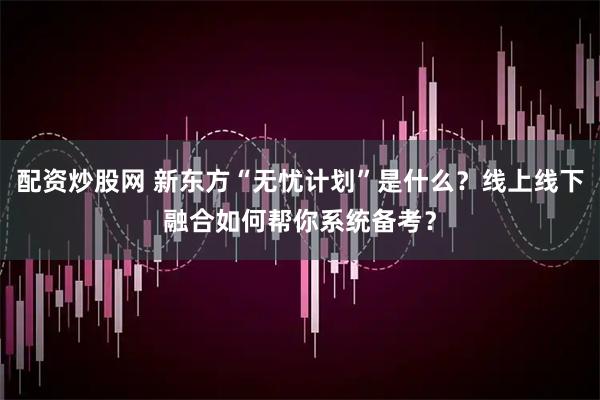 配资炒股网 新东方“无忧计划”是什么？线上线下融合如何帮你系统备考？