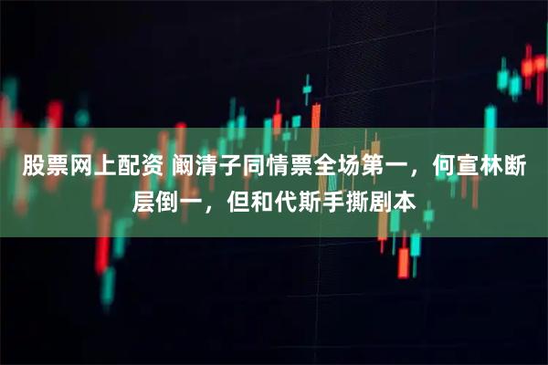 股票网上配资 阚清子同情票全场第一，何宣林断层倒一，但和代斯手撕剧本