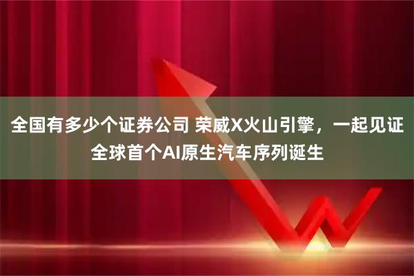 全国有多少个证券公司 荣威X火山引擎，一起见证全球首个AI原生汽车序列诞生