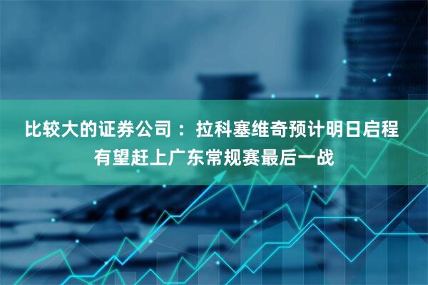 比较大的证券公司 ：拉科塞维奇预计明日启程 有望赶上广东常规赛最后一战