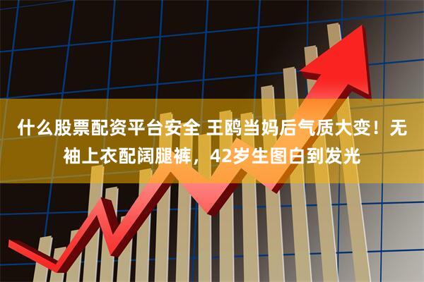 什么股票配资平台安全 王鸥当妈后气质大变！无袖上衣配阔腿裤，42岁生图白到发光