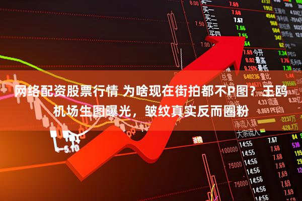 网络配资股票行情 为啥现在街拍都不P图？王鸥机场生图曝光，皱纹真实反而圈粉